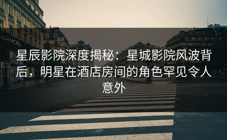 星辰影院深度揭秘：星城影院风波背后，明星在酒店房间的角色罕见令人意外