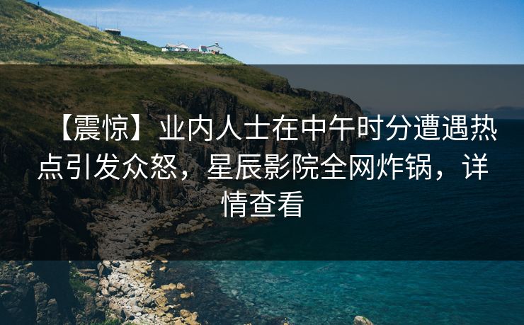 【震惊】业内人士在中午时分遭遇热点引发众怒，星辰影院全网炸锅，详情查看