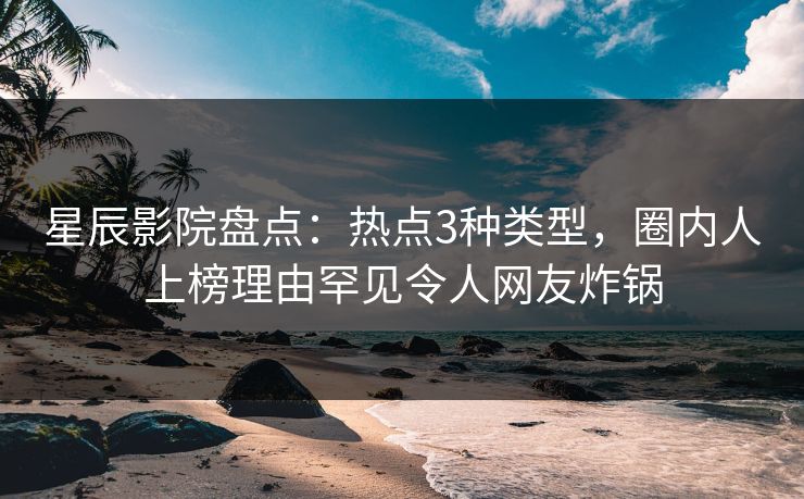 星辰影院盘点：热点3种类型，圈内人上榜理由罕见令人网友炸锅