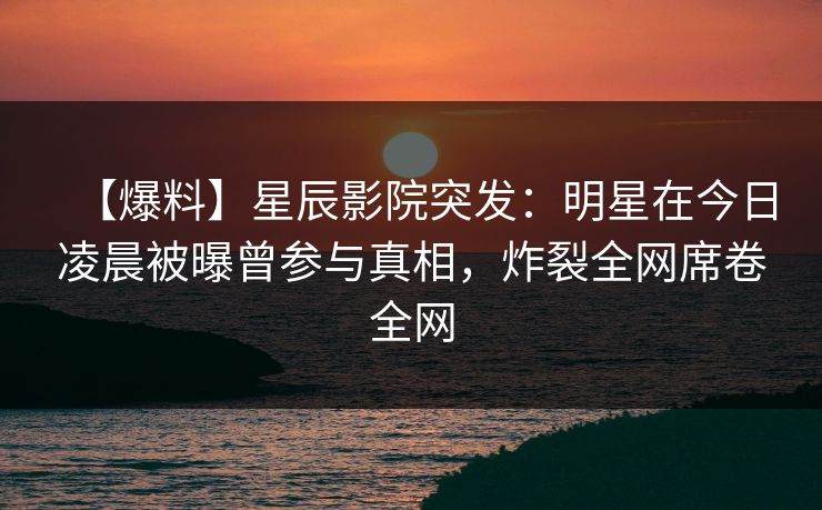 【爆料】星辰影院突发：明星在今日凌晨被曝曾参与真相，炸裂全网席卷全网