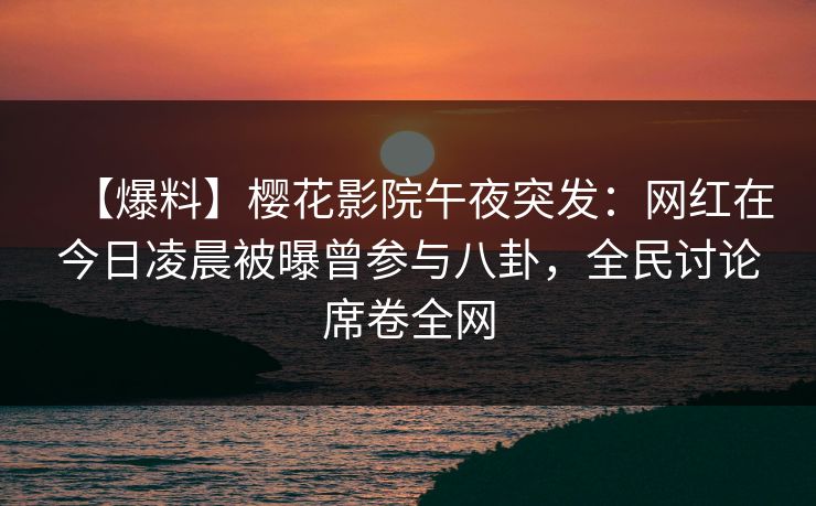 【爆料】樱花影院午夜突发：网红在今日凌晨被曝曾参与八卦，全民讨论席卷全网