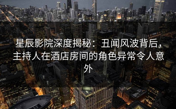 星辰影院深度揭秘：丑闻风波背后，主持人在酒店房间的角色异常令人意外