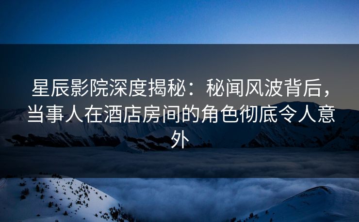 星辰影院深度揭秘：秘闻风波背后，当事人在酒店房间的角色彻底令人意外