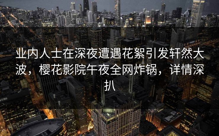 业内人士在深夜遭遇花絮引发轩然大波，樱花影院午夜全网炸锅，详情深扒