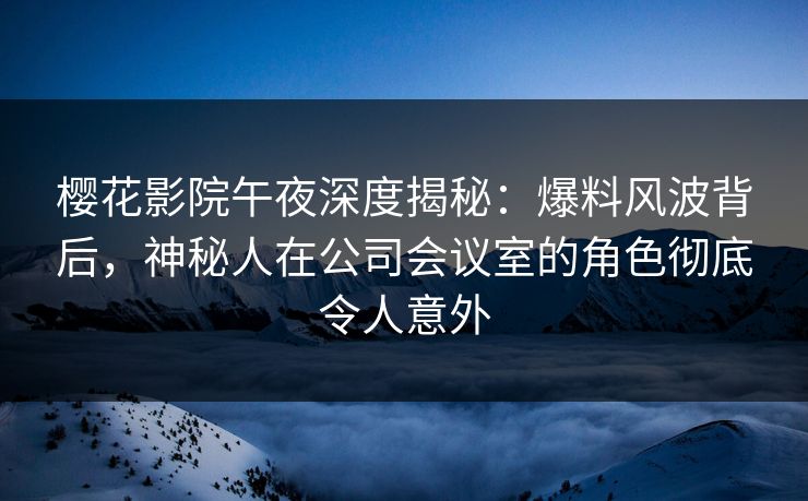 樱花影院午夜深度揭秘：爆料风波背后，神秘人在公司会议室的角色彻底令人意外