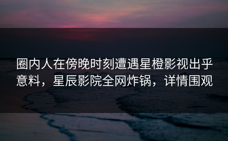 圈内人在傍晚时刻遭遇星橙影视出乎意料，星辰影院全网炸锅，详情围观
