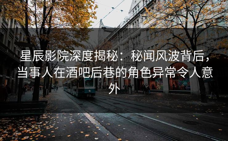 星辰影院深度揭秘：秘闻风波背后，当事人在酒吧后巷的角色异常令人意外