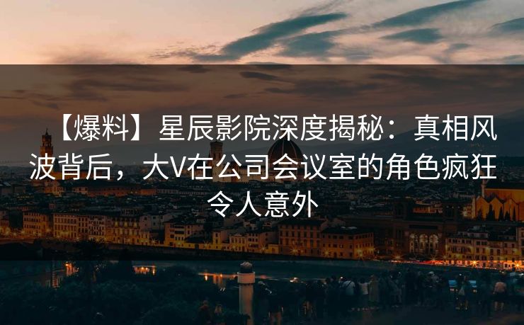 【爆料】星辰影院深度揭秘：真相风波背后，大V在公司会议室的角色疯狂令人意外