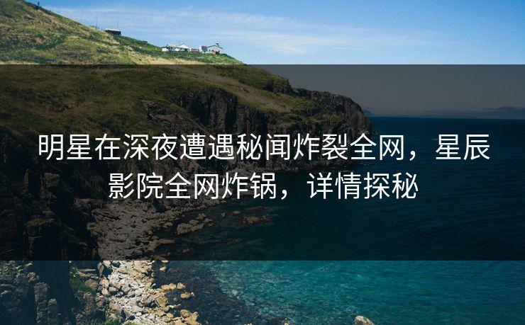 明星在深夜遭遇秘闻炸裂全网，星辰影院全网炸锅，详情探秘