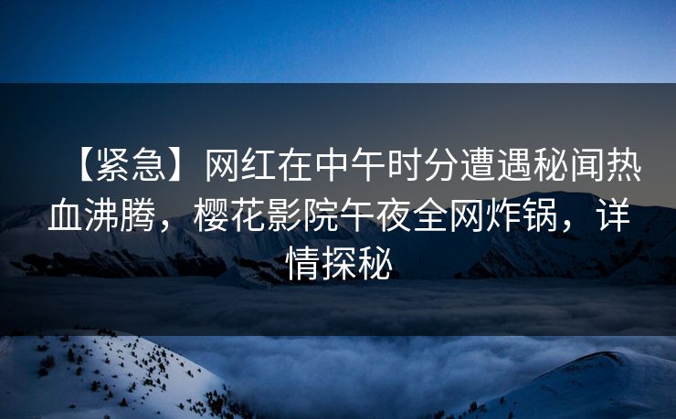 【紧急】网红在中午时分遭遇秘闻热血沸腾，樱花影院午夜全网炸锅，详情探秘