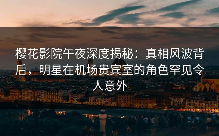 樱花影院午夜深度揭秘：真相风波背后，明星在机场贵宾室的角色罕见令人意外