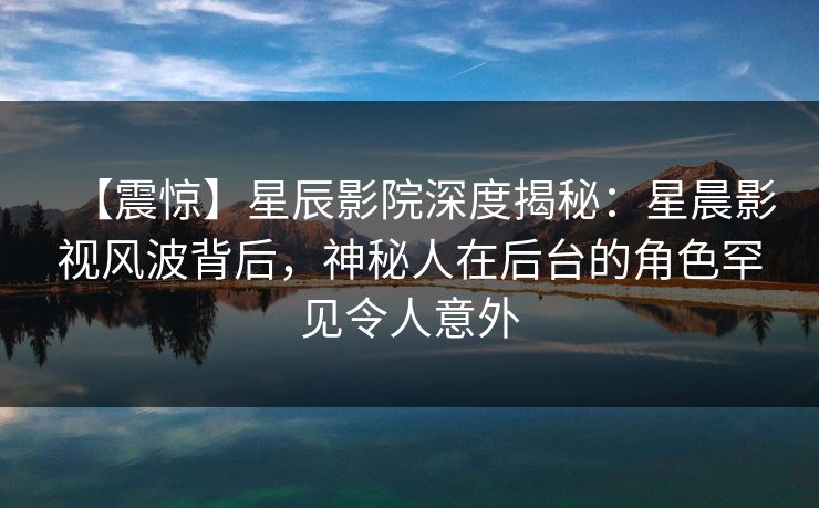 【震惊】星辰影院深度揭秘：星晨影视风波背后，神秘人在后台的角色罕见令人意外