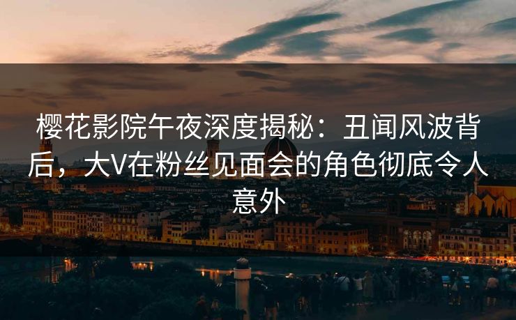 樱花影院午夜深度揭秘：丑闻风波背后，大V在粉丝见面会的角色彻底令人意外