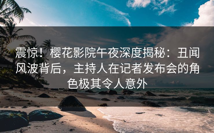 震惊！樱花影院午夜深度揭秘：丑闻风波背后，主持人在记者发布会的角色极其令人意外