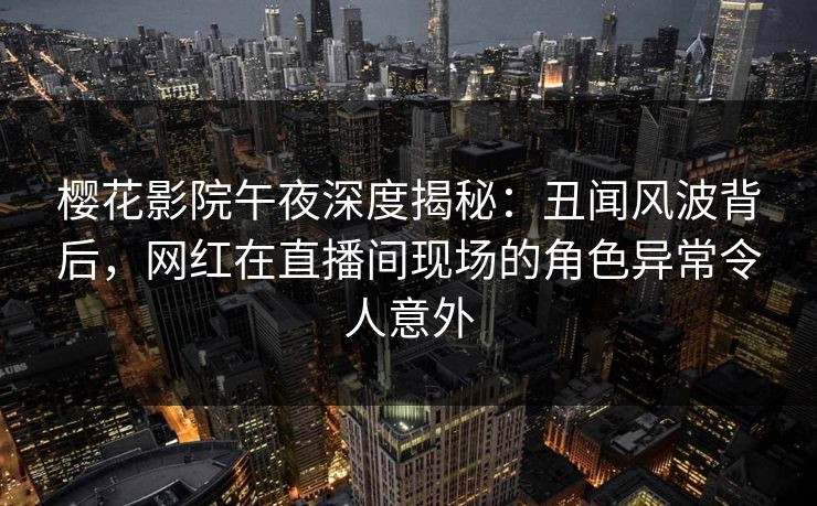 樱花影院午夜深度揭秘：丑闻风波背后，网红在直播间现场的角色异常令人意外