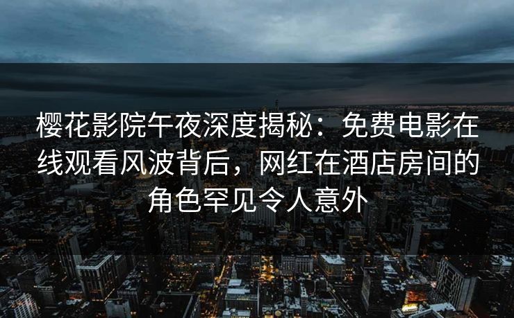 樱花影院午夜深度揭秘：免费电影在线观看风波背后，网红在酒店房间的角色罕见令人意外