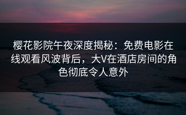 樱花影院午夜深度揭秘：免费电影在线观看风波背后，大V在酒店房间的角色彻底令人意外