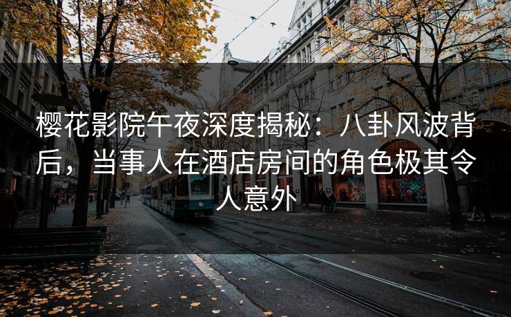 樱花影院午夜深度揭秘：八卦风波背后，当事人在酒店房间的角色极其令人意外