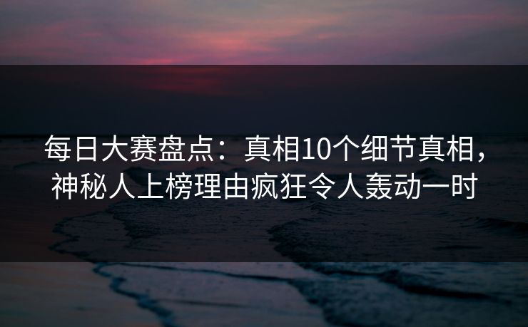 每日大赛盘点：真相10个细节真相，神秘人上榜理由疯狂令人轰动一时