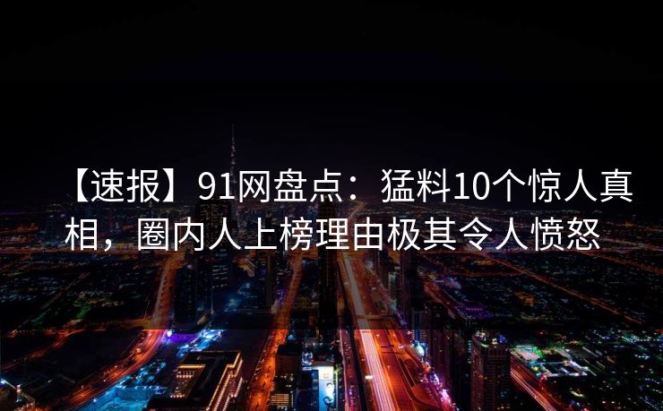 【速报】91网盘点：猛料10个惊人真相，圈内人上榜理由极其令人愤怒