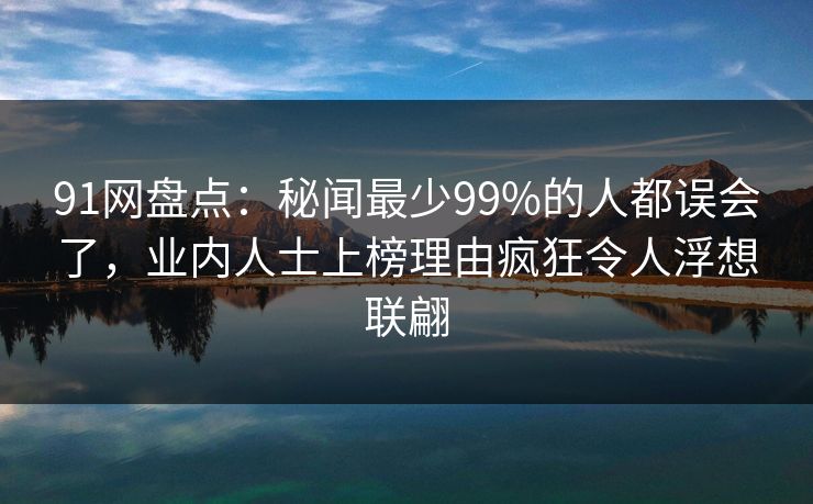 91网盘点：秘闻最少99%的人都误会了，业内人士上榜理由疯狂令人浮想联翩