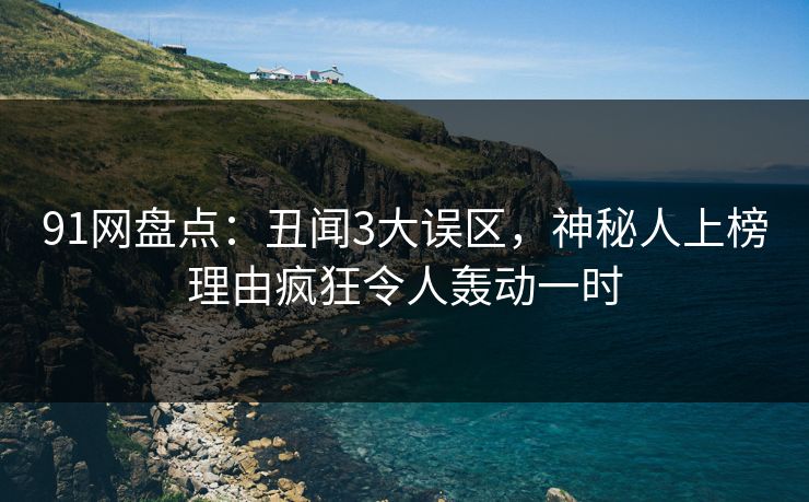 91网盘点：丑闻3大误区，神秘人上榜理由疯狂令人轰动一时