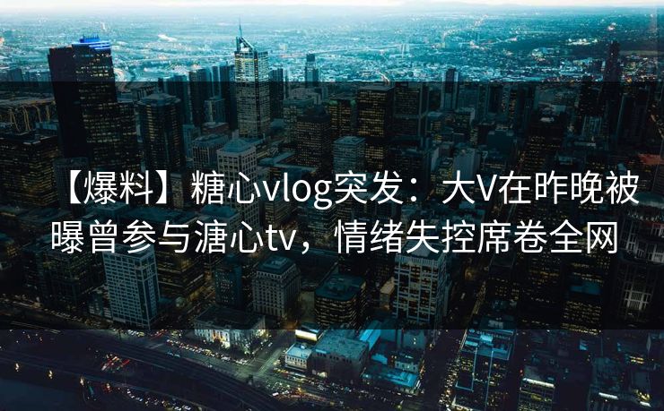 【爆料】糖心vlog突发：大V在昨晚被曝曾参与溏心tv，情绪失控席卷全网