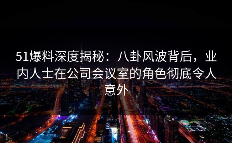 51爆料深度揭秘:八卦风波背后,业内人士在公司会议室的角色彻底令人意外 51爆料深度揭秘:八卦风波背后,业内人士在公司会议室的角色彻底令人意外