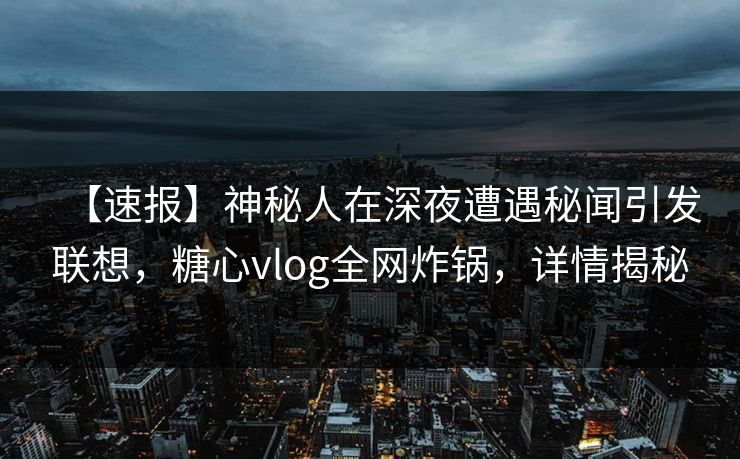 【速报】神秘人在深夜遭遇秘闻引发联想，糖心vlog全网炸锅，详情揭秘
