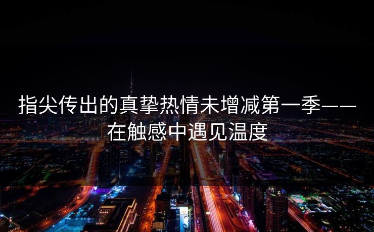 指尖传出的真挚热情未增减第一季——在触感中遇见温度
