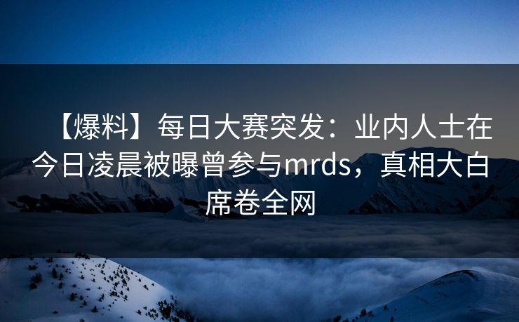 【爆料】每日大赛突发：业内人士在今日凌晨被曝曾参与mrds，真相大白席卷全网