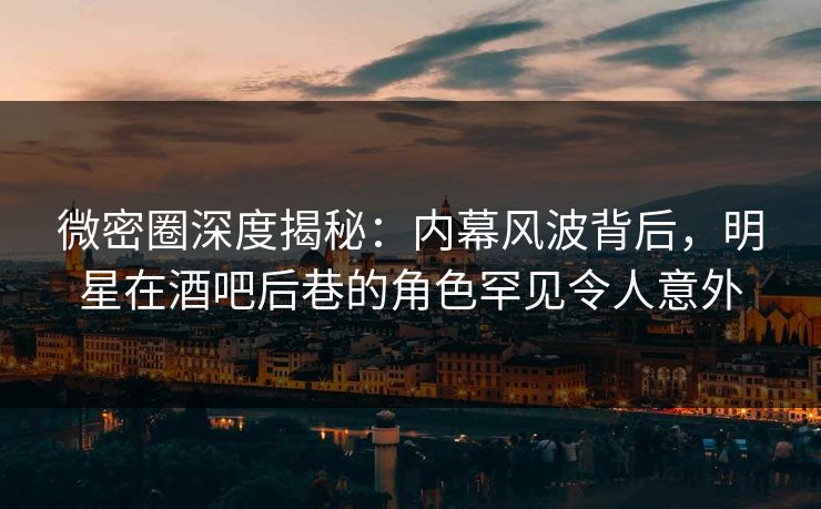 微密圈深度揭秘：内幕风波背后，明星在酒吧后巷的角色罕见令人意外