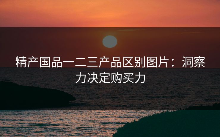 精产国品一二三产品区别图片：洞察力决定购买力