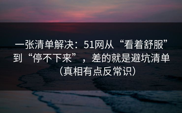 一张清单解决：51网从“看着舒服”到“停不下来”，差的就是避坑清单（真相有点反常识）