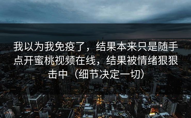 我以为我免疫了，结果本来只是随手点开蜜桃视频在线，结果被情绪狠狠击中（细节决定一切）