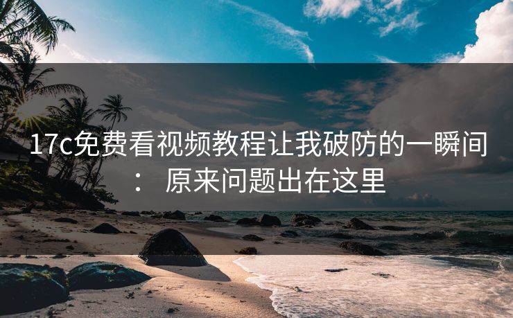 17c免费看视频教程让我破防的一瞬间： 原来问题出在这里