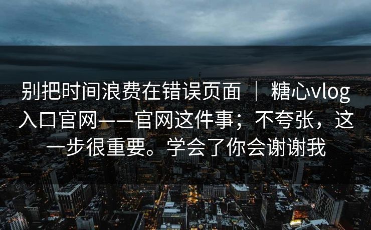 别把时间浪费在错误页面 | 糖心vlog入口官网——官网这件事;不夸张,这一步很重要。学会了你会谢谢我 别把时间浪费在错误页面 | 糖心vlog入口官网——官网这件事;不夸张,这一步很重要。学会了你会谢谢我