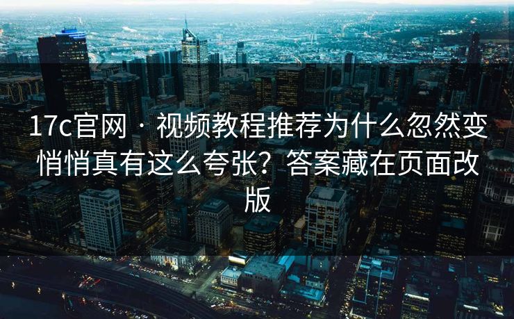 17c官网 · 视频教程推荐为什么忽然变悄悄真有这么夸张？答案藏在页面改版