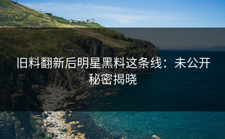 旧料翻新后明星黑料这条线：未公开秘密揭晓