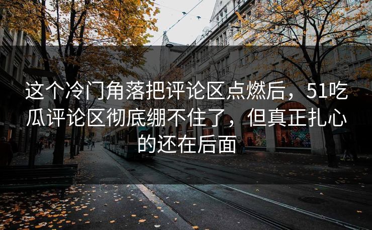 这个冷门角落把评论区点燃后，51吃瓜评论区彻底绷不住了，但真正扎心的还在后面