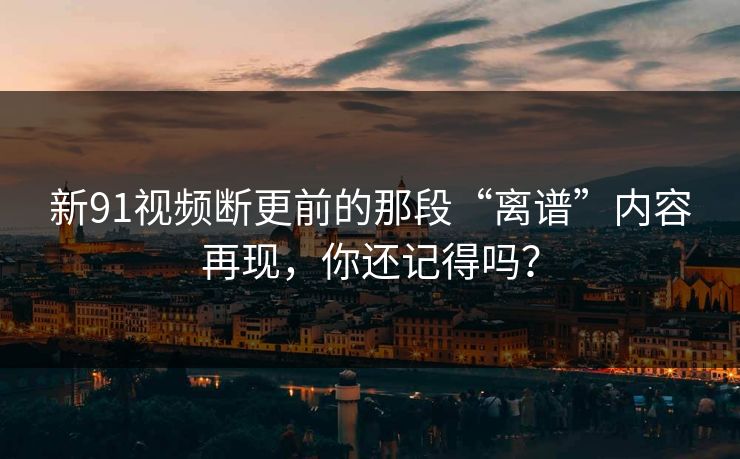新91视频断更前的那段“离谱”内容再现，你还记得吗？