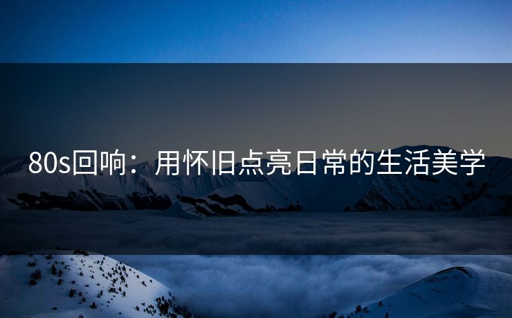 80s回响：用怀旧点亮日常的生活美学