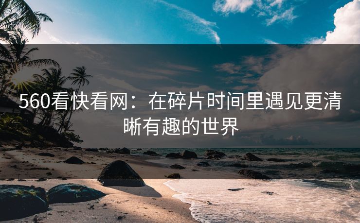 560看快看网：在碎片时间里遇见更清晰有趣的世界