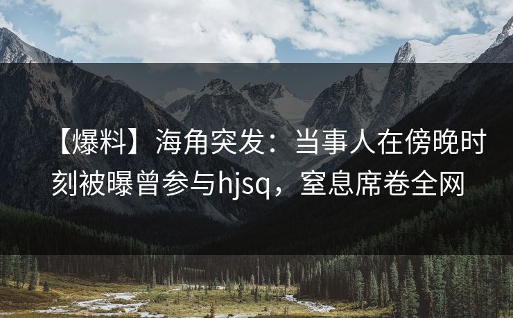 【爆料】海角突发:当事人在傍晚时刻被曝曾参与hjsq,窒息席卷全网 【爆料】海角突发:当事人在傍晚时刻被曝曾参与hjsq,窒息席卷全网