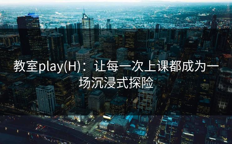 教室play(H):让每一次上课都成为一场沉浸式探险 教室play(H):让每一次上课都成为一场沉浸式探险