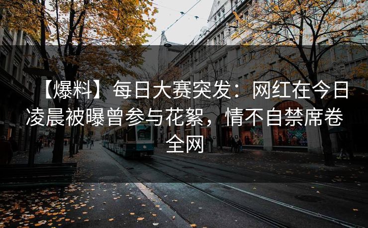 【爆料】每日大赛突发：网红在今日凌晨被曝曾参与花絮，情不自禁席卷全网