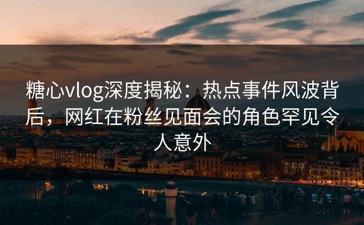 糖心vlog深度揭秘：热点事件风波背后，网红在粉丝见面会的角色罕见令人意外